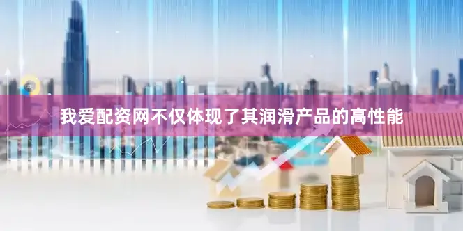 我爱配资网不仅体现了其润滑产品的高性能