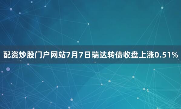 配资炒股门户网站7月7日瑞达转债收盘上涨0.51%