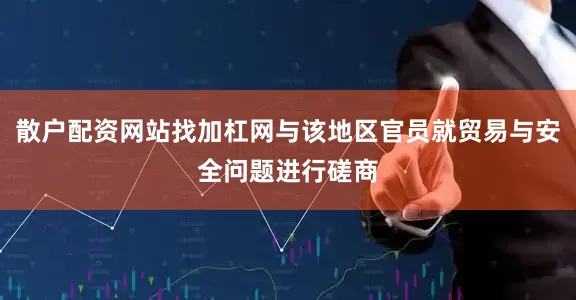 散户配资网站找加杠网与该地区官员就贸易与安全问题进行磋商