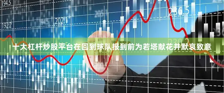 十大杠杆炒股平台在回到球队报到前为若塔献花并默哀致意