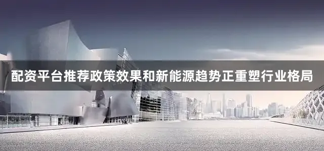 配资平台推荐政策效果和新能源趋势正重塑行业格局