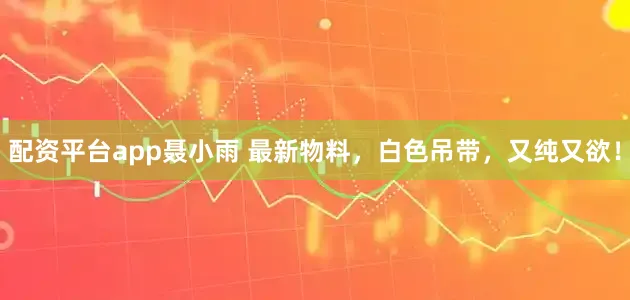 配资平台app聂小雨 最新物料，白色吊带，又纯又欲！