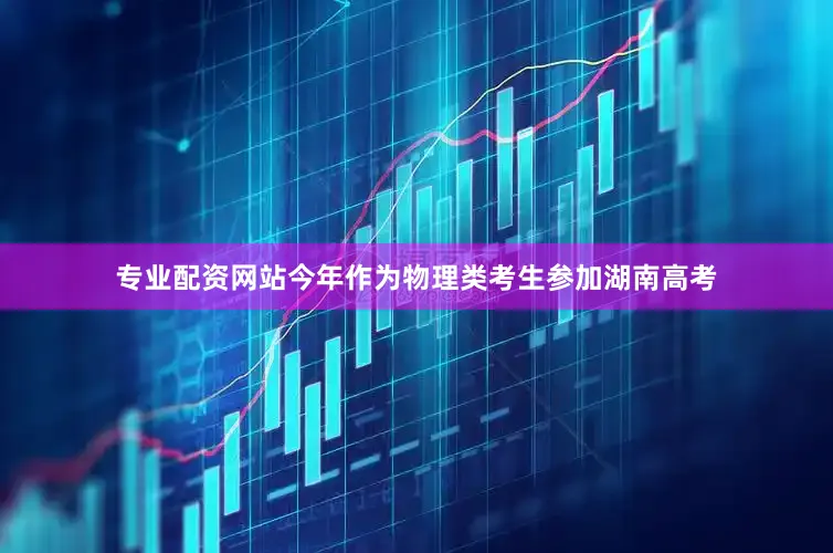 专业配资网站今年作为物理类考生参加湖南高考