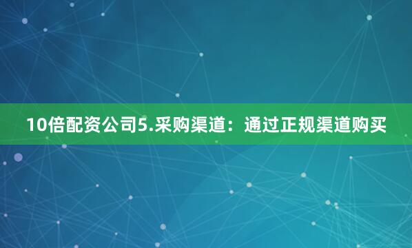 10倍配资公司5.采购渠道：通过正规渠道购买
