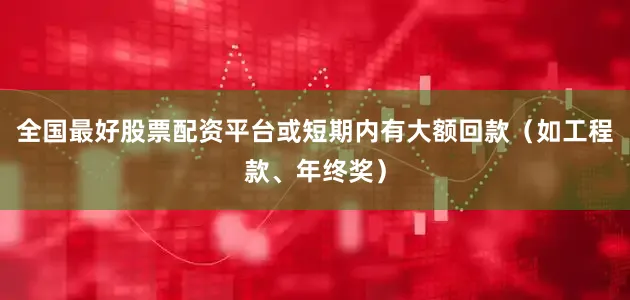全国最好股票配资平台或短期内有大额回款（如工程款、年终奖）