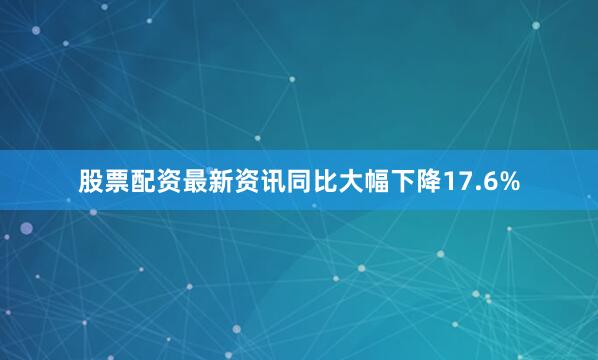 股票配资最新资讯同比大幅下降17.6%