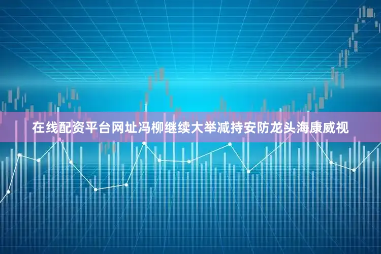在线配资平台网址　　冯柳继续大举减持安防龙头海康威视