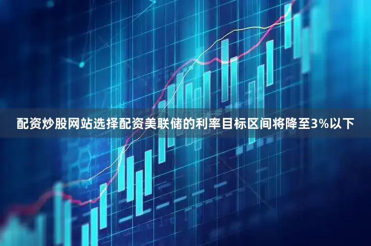 配资炒股网站选择配资美联储的利率目标区间将降至3%以下