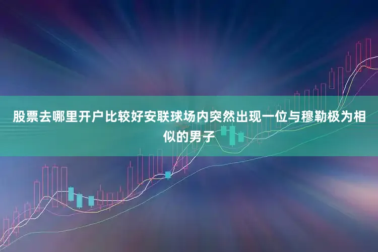 股票去哪里开户比较好安联球场内突然出现一位与穆勒极为相似的男子