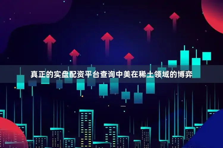 真正的实盘配资平台查询中美在稀土领域的博弈