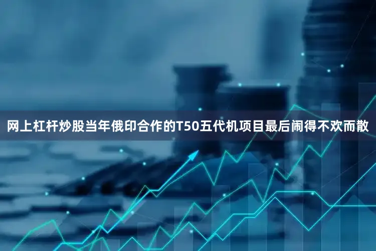 网上杠杆炒股当年俄印合作的T50五代机项目最后闹得不欢而散